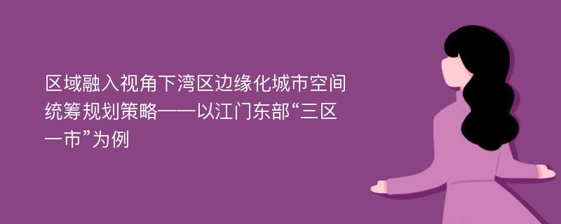 区域融入视角下湾区边缘化城市空间统筹规划策略——以江门东部“三区一市”为例