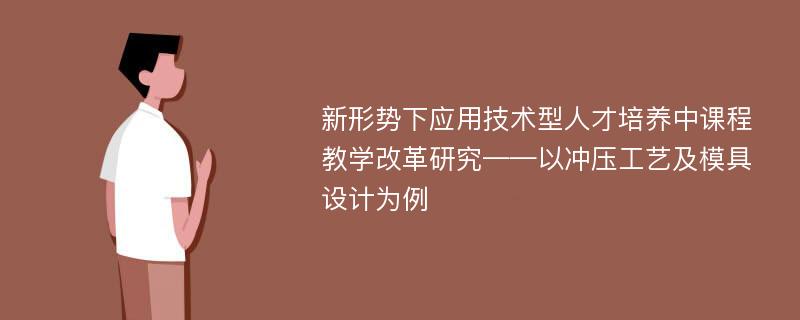 新形势下应用技术型人才培养中课程教学改革研究——以冲压工艺及模具设计为例