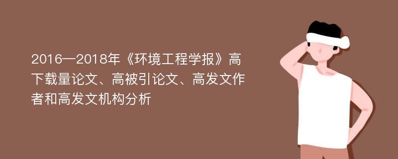 2016—2018年《环境工程学报》高下载量论文、高被引论文、高发文作者和高发文机构分析