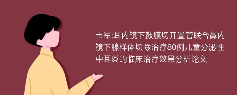 韦军:耳内镜下鼓膜切开置管联合鼻内镜下腺样体切除治疗80例儿童分泌性中耳炎的临床治疗效果分析论文