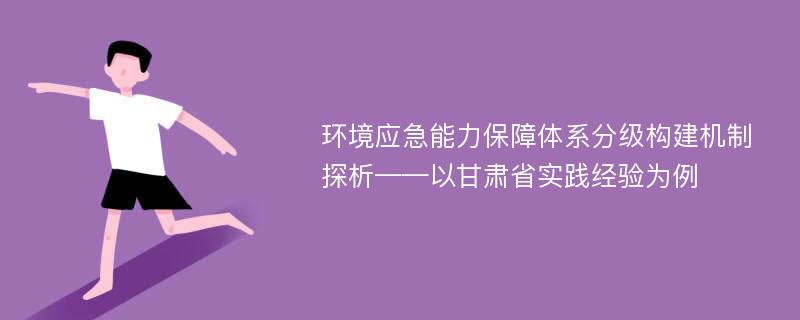 环境应急能力保障体系分级构建机制探析——以甘肃省实践经验为例