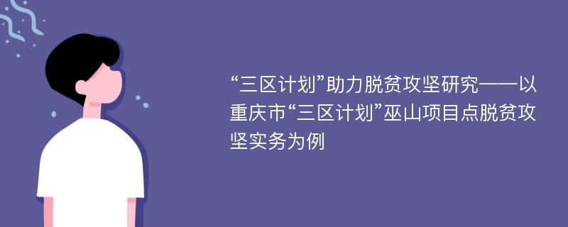 “三区计划”助力脱贫攻坚研究——以重庆市“三区计划”巫山项目点脱贫攻坚实务为例