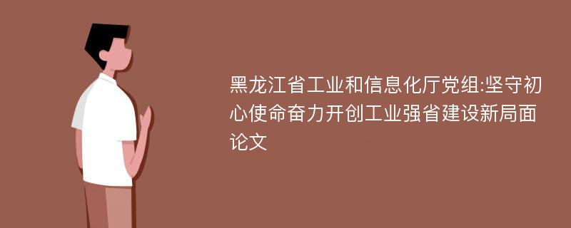 黑龙江省工业和信息化厅党组:坚守初心使命奋力开创工业强省建设新局面论文