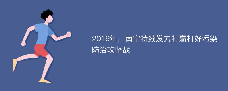 2019年，南宁持续发力打赢打好污染防治攻坚战