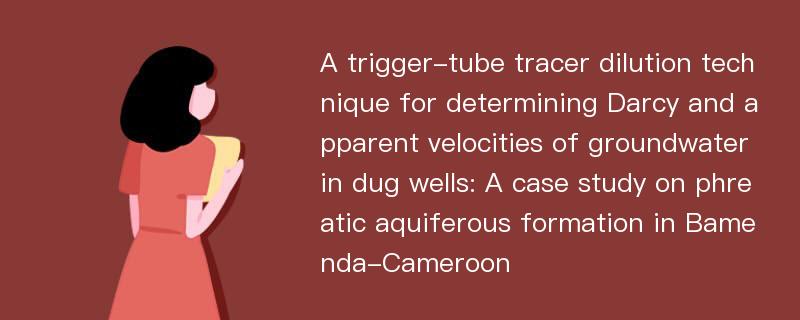 A trigger-tube tracer dilution technique for determining Darcy and apparent velocities of groundwater in dug wells: A case study on phreatic aquiferous formation in Bamenda-Cameroon