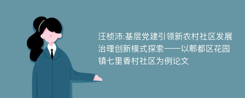 汪桢沛:基层党建引领新农村社区发展治理创新模式探索——以郫都区花园镇七里香村社区为例论文