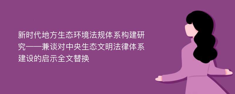 新时代地方生态环境法规体系构建研究——兼谈对中央生态文明法律体系建设的启示全文替换