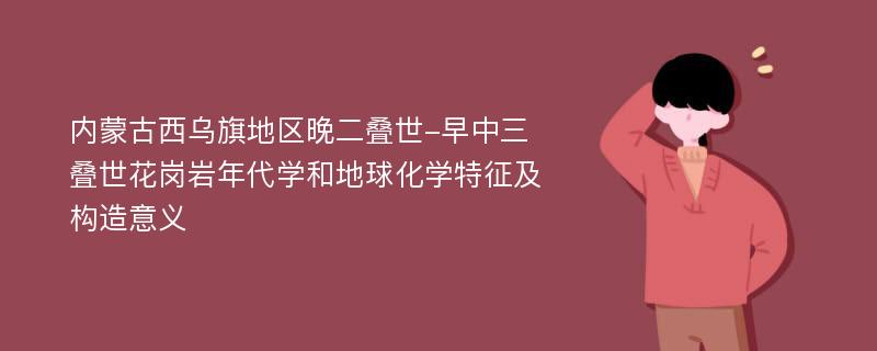 内蒙古西乌旗地区晚二叠世-早中三叠世花岗岩年代学和地球化学特征及构造意义