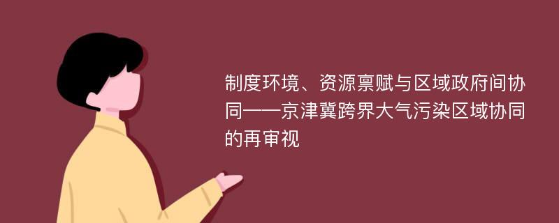 制度环境、资源禀赋与区域政府间协同——京津冀跨界大气污染区域协同的再审视