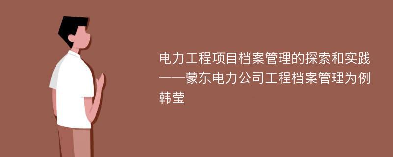 电力工程项目档案管理的探索和实践——蒙东电力公司工程档案管理为例韩莹