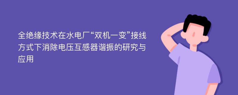 全绝缘技术在水电厂“双机一变”接线方式下消除电压互感器谐振的研究与应用