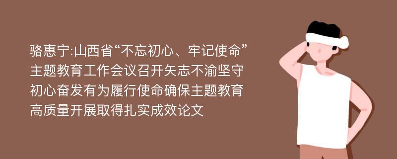 骆惠宁:山西省“不忘初心、牢记使命”主题教育工作会议召开矢志不渝坚守初心奋发有为履行使命确保主题教育高质量开展取得扎实成效论文