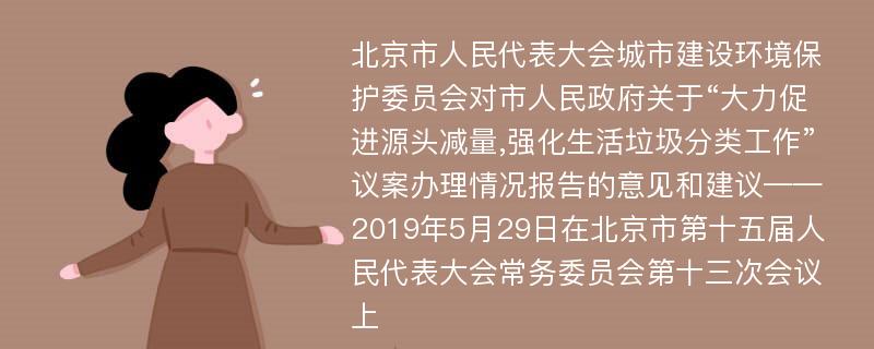 北京市人民代表大会城市建设环境保护委员会对市人民政府关于“大力促进源头减量,强化生活垃圾分类工作”议案办理情况报告的意见和建议——2019年5月29日在北京市第十五届人民代表大会常务委员会第十三次会议上