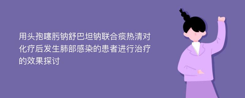 用头孢噻肟钠舒巴坦钠联合痰热清对化疗后发生肺部感染的患者进行治疗的效果探讨