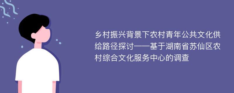 乡村振兴背景下农村青年公共文化供给路径探讨——基于湖南省苏仙区农村综合文化服务中心的调查