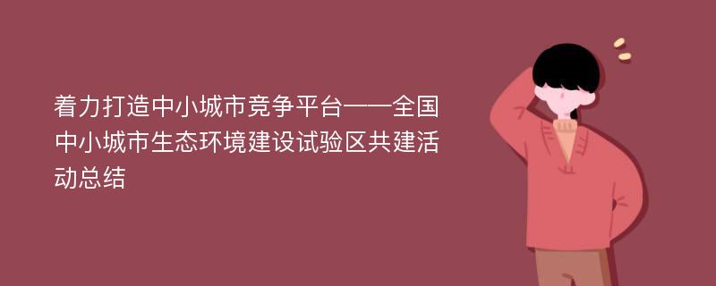 着力打造中小城市竞争平台——全国中小城市生态环境建设试验区共建活动总结