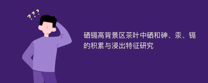 硒镉高背景区茶叶中硒和砷、汞、镉的积累与浸出特征研究