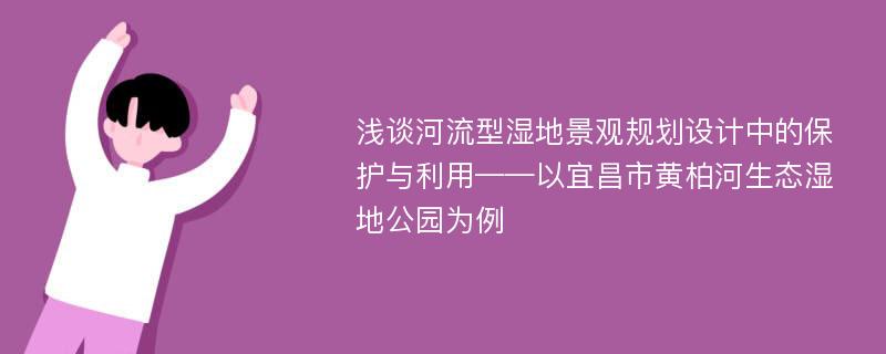 浅谈河流型湿地景观规划设计中的保护与利用——以宜昌市黄柏河生态湿地公园为例