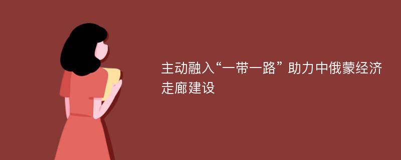 主动融入“一带一路” 助力中俄蒙经济走廊建设