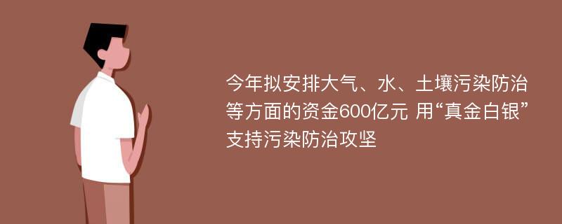 今年拟安排大气、水、土壤污染防治等方面的资金600亿元 用“真金白银”支持污染防治攻坚