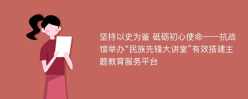 坚持以史为鉴 砥砺初心使命——抗战馆举办“民族先锋大讲堂”有效搭建主题教育服务平台