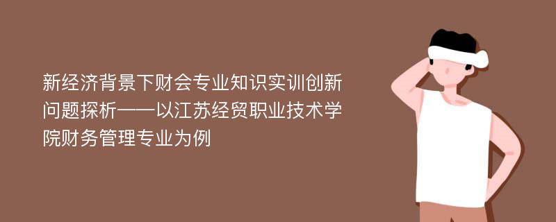 新经济背景下财会专业知识实训创新问题探析——以江苏经贸职业技术学院财务管理专业为例