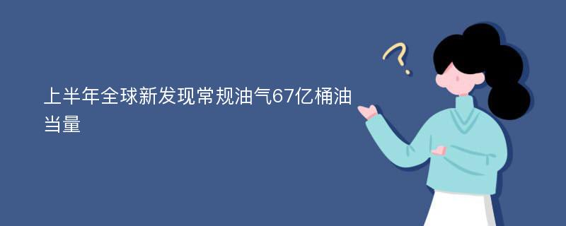 上半年全球新发现常规油气67亿桶油当量