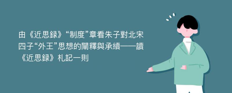 由《近思録》“制度”章看朱子對北宋四子“外王”思想的闡釋與承續——讀《近思録》札記一則