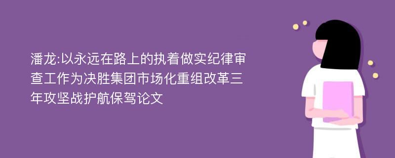 潘龙:以永远在路上的执着做实纪律审查工作为决胜集团市场化重组改革三年攻坚战护航保驾论文