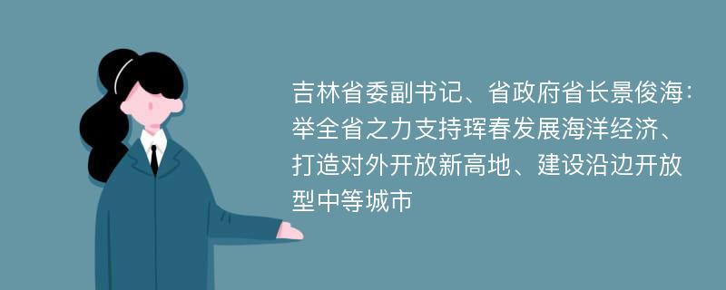 吉林省委副书记、省政府省长景俊海：举全省之力支持珲春发展海洋经济、打造对外开放新高地、建设沿边开放型中等城市