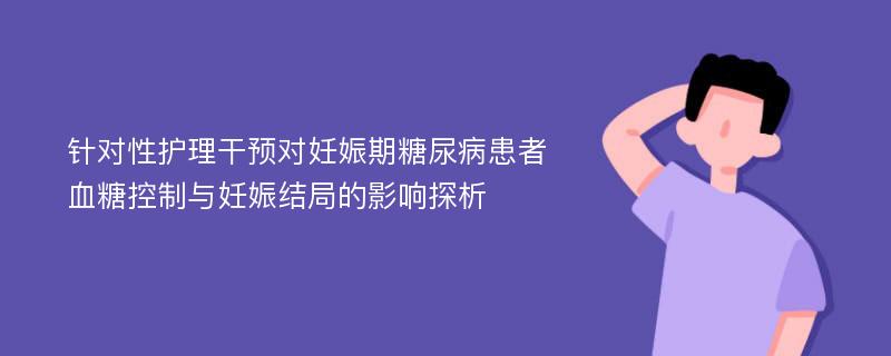 针对性护理干预对妊娠期糖尿病患者血糖控制与妊娠结局的影响探析