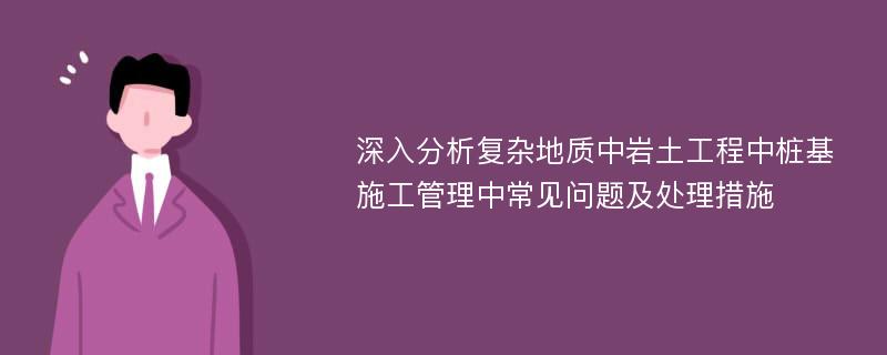 深入分析复杂地质中岩土工程中桩基施工管理中常见问题及处理措施