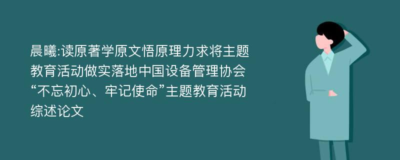 晨曦:读原著学原文悟原理力求将主题教育活动做实落地中国设备管理协会“不忘初心、牢记使命”主题教育活动综述论文