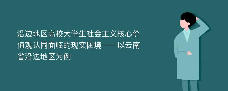 沿边地区高校大学生社会主义核心价值观认同面临的现实困境——以云南省沿边地区为例