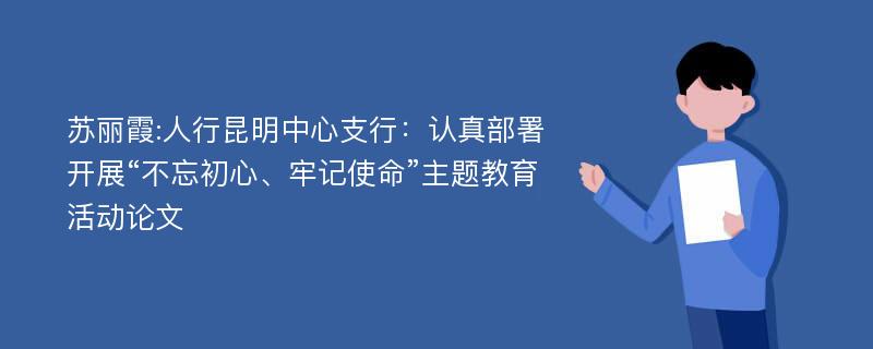 苏丽霞:人行昆明中心支行：认真部署开展“不忘初心、牢记使命”主题教育活动论文