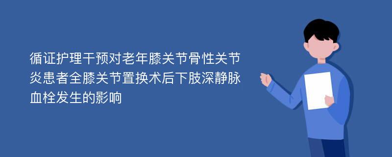 循证护理干预对老年膝关节骨性关节炎患者全膝关节置换术后下肢深静脉血栓发生的影响