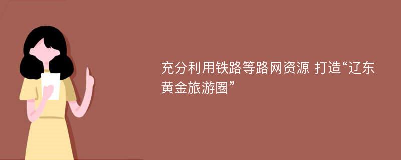 充分利用铁路等路网资源 打造“辽东黄金旅游圈”