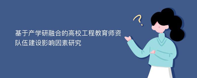 基于产学研融合的高校工程教育师资队伍建设影响因素研究