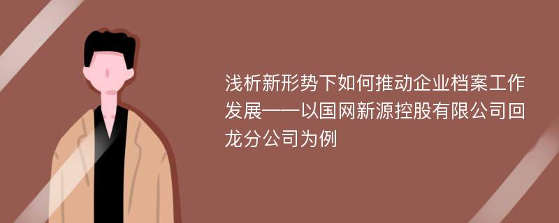 浅析新形势下如何推动企业档案工作发展——以国网新源控股有限公司回龙分公司为例