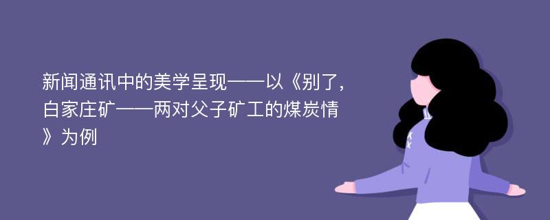 新闻通讯中的美学呈现——以《别了,白家庄矿——两对父子矿工的煤炭情》为例