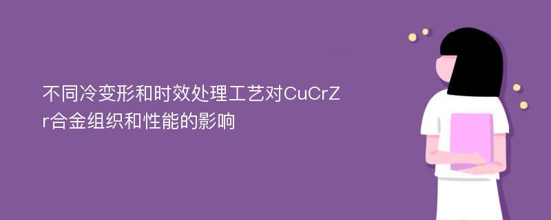 不同冷变形和时效处理工艺对CuCrZr合金组织和性能的影响