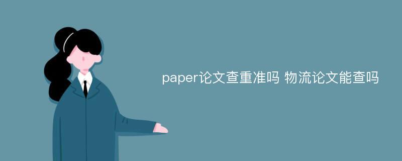 paper论文查重准吗 物流论文能查吗