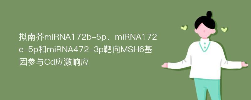 拟南芥miRNA172b-5p、miRNA172e-5p和miRNA472-3p靶向MSH6基因参与Cd应激响应