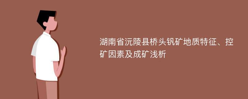 湖南省沅陵县桥头钒矿地质特征、控矿因素及成矿浅析