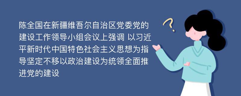 陈全国在新疆维吾尔自治区党委党的建设工作领导小组会议上强调 以习近平新时代中国特色社会主义思想为指导坚定不移以政治建设为统领全面推进党的建设