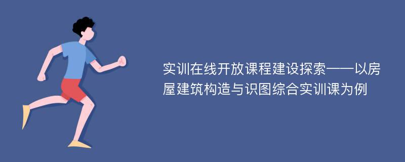 实训在线开放课程建设探索——以房屋建筑构造与识图综合实训课为例