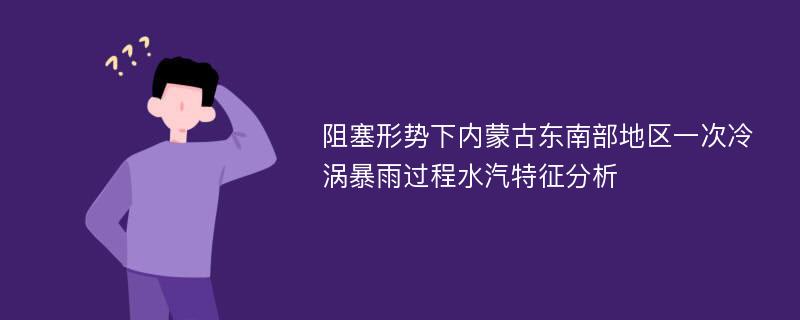 阻塞形势下内蒙古东南部地区一次冷涡暴雨过程水汽特征分析