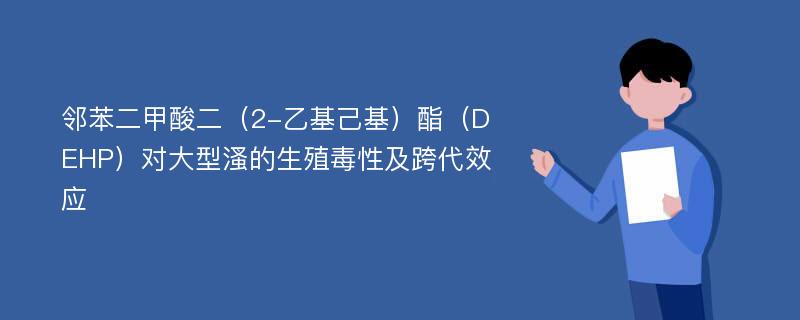 邻苯二甲酸二（2-乙基己基）酯（DEHP）对大型溞的生殖毒性及跨代效应