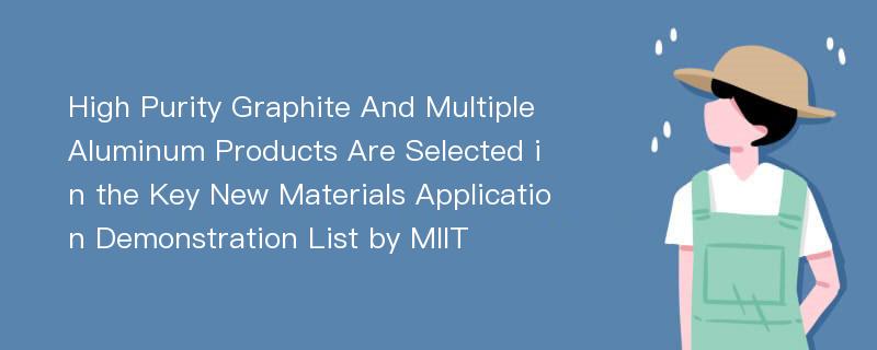 High Purity Graphite And Multiple Aluminum Products Are Selected in the Key New Materials Application Demonstration List by MIIT