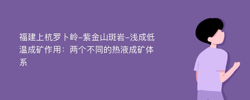 福建上杭罗卜岭-紫金山斑岩-浅成低温成矿作用：两个不同的热液成矿体系